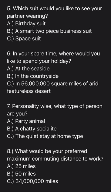 5. Which suit would you like to see your partner wearing? A.) Birthday suit B.) A smart two piece business suit C.) Space suit 6. In your spare time, where would you like to spend your holiday? A.) At the seaside B.) In the countryside C.) In 56,000,000 square miles of arid featureless desert 7. Personality wise, what type of person are you? A.) Party animal B.) A chatty socialite C.) The quiet stay at home type 8. What would be your preferred maximum commuting distance to work? A.) 25 miles B.) 50 miles C.) 34,000,000 miles