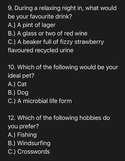 9. During a relaxing night in, what would be your favourite drink? A.) A pint of lager B.) A glass or two of red wine C.) A beaker full of fizzy strawberry flavoured recycled urine  10. Which of the following would be your ideal pet?  A.) Cat  B.) Dog   C.) A microbial life form  12. Which of the following hobbies do  you prefer?  A.) Fishing  B.) Windsurfing  C.) Crosswords