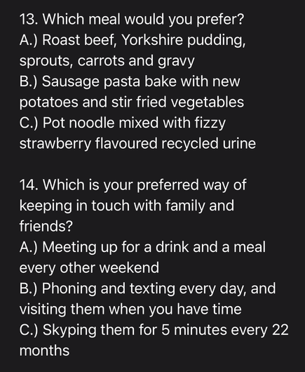 13. Which meal would you prefer? A.) Roast beef, Yorkshire pudding, sprouts, carrots and gravy B.) Sausage pasta bake with new potatoes and stir fried vegetables C.) Pot noodle mixed with fizzy strawberry flavoured recycled urine 14. Which is your preferred way of keeping in touch with family and friends? A.) Meeting up for a drink and a meal every other weekend B.) Phoning and texting every day, and visiting them when you have time C.) Skyping them for 5 minutes every 22 months