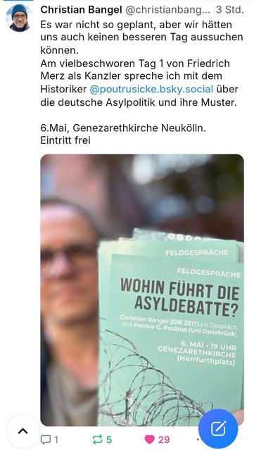 Screenshot von Bluesky

Christian Bangel @christianbang... 3 Std.
Es war nicht so geplant, aber wir hätten
uns auch keinen besseren Tag aussuchen
können.
Am vielbeschworen Tag 1 von Friedrich
Merz als Kanzler spreche ich mit dem
Historiker @poutrusicke.bsky.social über
die deutsche Asylpolitik und ihre Muster.
6.Mai, Genezarethkirche Neukölln.
Eintritt frei

FELDGESPRACHE

WOHIN FÜHRT DIE
ASYLDEBATTE?
Christian Bangel (DIE ZEIT) im Gespräch
mit Patrice G. Poutrus (Uni Osnabrück)
6.MAI·19 UHR GENEZARETHKIRCHE
(Herrfurthplatz)
29