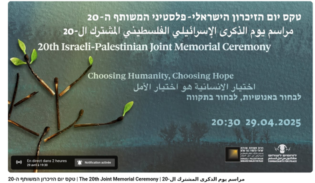 https://www.youtube.com/live/cIW-9Xakca4

On April 29th, the eve of Yom HaZikaron, we will gather for the Israeli-Palestinian Joint Memorial Ceremony, in a powerful act of defiance against the forces that seek to divide us. 

Now in its 20th year, the Joint Memorial Ceremony organised by Combatants for Peace and the Parents Circle - Families Forum is a beacon of hope in the darkness. Through testimonies from bereaved Israeli and Palestinian families, musical performances, and messages of peace from human rights leaders, we will prove that even in the face of unimaginable loss, we can still choose humanity over hatred and hope over despair. 

The ceremony will take place in Israel and will be broadcast live around the world. Join us in solidarity to bear witness and refuse to accept that war is our destiny. Together, we will show that even in the darkest times, humanity and hope can prevail.