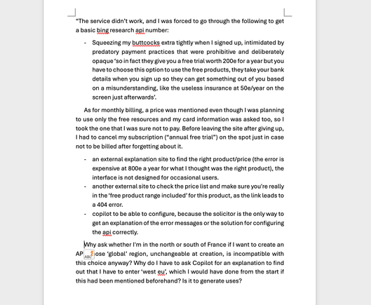 word screenshot of an english text that goes: 
“The service didn’t work, and I was forced to go through the following to get a basic bing research api number: 
-	Squeezing my buttcocks extra tightly when I signed up, intimidated by predatory payment practices that were prohibitive and deliberately opaque ‘so in fact they give you a free trial worth 200e for a year but you have to choose this option to use the free products, they take your bank details when you sign up so they can get something out of you based on a misunderstanding, like the useless insurance at 50e/year on the screen just afterwards’.
As for monthly billing, a price was mentioned even though I was planning to use only the free resources and my card information was asked too, so I took the one that I was sure not to pay. Before leaving the site after giving up, I had to cancel my subscription (“annual free trial”) on the spot just in case not to be billed after forgetting about it. 
-	an external explanation site to find the right product/price (the error is expensive at 800e a year for what I thought was the right product), the interface is not designed for occasional users.
-	another external site to check the price list and make sure you're really in the ‘free product range included’ for this product, as the link leads to a 404 error.
-	copilot to be able to configure, because the solicitor is the only way to get an explanation of the error messages or the solution for configuring the api correctly.