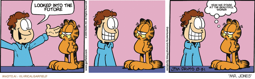 Original Garfield comic from August 31, 2009
Text replaced with lyrics from: Mr. Jones

Transcript:
• Looked Into The Future
• Yeah We Stare At The Beautiful Women


--------------
Original Text:
• Jon:  Happiness is contagious!
• Garfield:  I'm immune.
