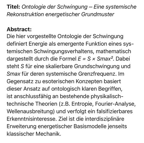 Titel: Ontologie der Schwingung - Eine systemische Rekonstruktion energetischer Grundmuster
Abstract:
Die hier vorgestellte Ontologie der Schwingung definiert Energie als emergente Funktion eines sys-temischen Schwingungsverhaltens, mathematisch
dargestellt durch die Formel E = S x Smax?. Dabei
steht S für eine skalierbare Grundschwingung und Smax für deren systemische Grenzfrequenz. Im Gegensatz zu esoterischen Konzepten basiert dieser Ansatz auf ontologisch klaren Begriffen, ist anschlussfähig an bestehende physikalisch-technische Theorien (z.B. Entropie, Fourier-Analyse, Wellenausbreitung) und verfolgt ein falsifizierbares Erkenntnisinteresse. Ziel ist die interdisziplinäre Erweiterung energetischer Basismodelle jenseits klassischer Mechanik.🖖