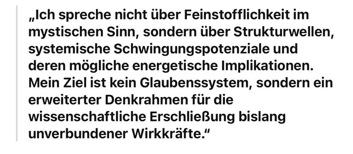 „Ich spreche nicht über Feinstofflichkeit im mystischen Sinn, sondern über Strukturwellen, systemische Schwingungspotenziale und deren mögliche energetische Implikationen.
Mein Ziel ist kein Glaubenssystem, sondern ein erweiterter Denkrahmen für die wissenschaftliche Erschließung bislang unverbundener Wirkkräfte."🖖