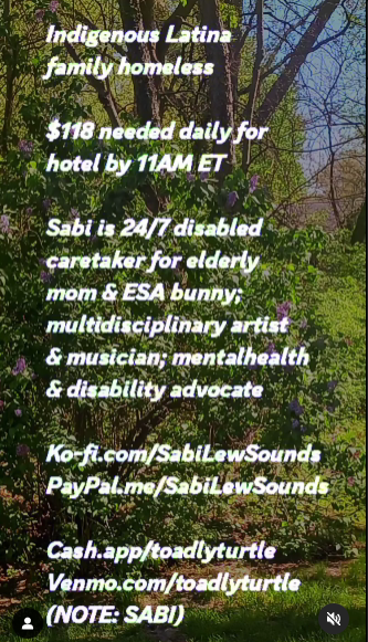 💲245 URGENT B4 11AM EST May 11th, to prevent eviction process!
⚫💲97 not covered today, past due
⚫💲30 late fee applied
⚫💲118/day for hotel 11AM EST

Disabled Indigenous family, homeless

ko-fi.com/sabilewsounds
paypal.me/sabilewsounds

cash.app/toadlyturtle
venmo.com/toadlyturtle
(note: Sabi)