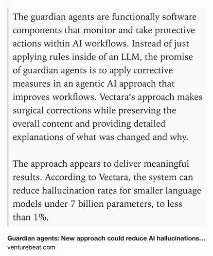 Text Shot: The guardian agents are functionally software components that monitor and take protective actions within AI workflows. Instead of just applying rules inside of an LLM, the promise of guardian agents is to apply corrective measures in an agentic AI approach that improves workflows. Vectara’s approach makes surgical corrections while preserving the overall content and providing detailed explanations of what was changed and why.

The approach appears to deliver meaningful results. According to Vectara, the system can reduce hallucination rates for smaller language models under 7 billion parameters, to less than 1%.