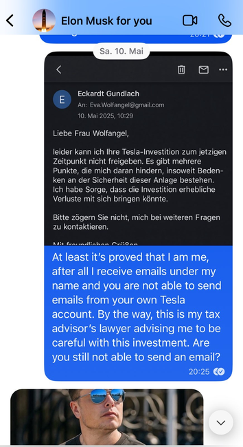 Screenshot Signal Chat
Eine angebliche E-mail von meinem "steuerberater" (KI-generiert), der vor dem Tesla-Investment warnt, und mein Text: "At least it’s proved that I am me, after all I receive emails under my name and you are not able to send emails from your own Tesla account. By the way, this is my tax advisor’s lawyer advising me to be careful with this investment. Are you still not able to send an email?"