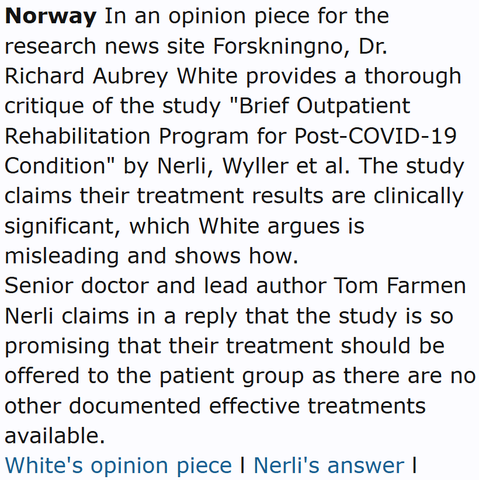 Norway In an opinion piece for the research news site Forskningno, Dr. Richard Aubrey White provides a thorough critique of the study "Brief Outpatient Rehabilitation Program for Post-COVID-19 Condition" by Nerli, Wyller et al. The study claims their treatment results are clinically significant, which White argues is misleading and shows how.
Senior doctor and lead author Tom Farmen Nerli claims in a reply that the study is so promising that their treatment should be offered to the patient group as there are no other documented effective treatments available.
White's opinion piece l Nerli's answer l