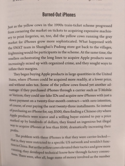 Burned-Out iPhones

... At the same time, the resellers orchestrating the long lines to acquire Apple products were increasingly mixed up with organized crime, and they sought ways to inflate their margins.

They began buying Apple products in large quantities in the United States, where iPhones could be acquired more readily, at a lower price, and without sales tax. Some of the yellow cows found yet another ad- vantage: if they purchased iPhones through a carrier such as T-Mobile or Verizon, they could use fake IDs and acquire new iPhones with just a down payment on a twenty-four-month contract-with zero intention, of course, of ever paying the next twenty-three installments. So instead of purchasing an iPhone for, say, $500, then finding a Chinese city where Apple products were scarce and a willing buyer existed to pay a price marked up by hundreds of dollars, they found an ingenious but illegal way to acquire iPhones at less than $100, dramatically increasing their profits.

The problem with these iPhones is that they were carrier-locked - that is, they were restricted to a specific US network and wouldn't function in China. But as the yellow cows elevated their tactics and grew more cunning, they developed technical know-how through factory connections. There were, after all, huge sums of money involved as the number...