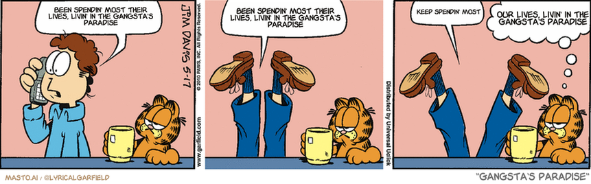 Original Garfield comic from May 17, 2010
Text replaced with lyrics from: Gangsta's Paradise

Transcript:
• Been Spendin' Most Their Lives, Livin' In The Gangsta's Paradise
• Been Spendin' Most Their Lives, Livin' In The Gangsta's Paradise
• Keep Spendin' Most
• Our Lives, Livin' In The Gangsta's Paradise


--------------
Original Text:
• Jon:  Hold on, you're breaking up...  That's a little better...  Perfect!
• Garfield:  Ah, technology.