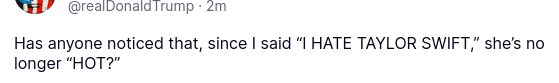 The screenshot of another weird secretion of DementiaDon Reads:
Has anyone noticed that, since I said “I HATE TAYLOR SWIFT,” she’s no longer “HOT?”
source: https://truthsocial.com/@realDonaldTrump/posts/114517718765768352