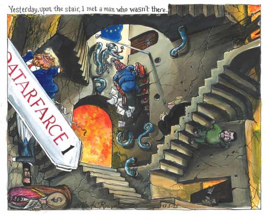 A satirical colour cartoon by Martin Rowson based on MC Escher's woodcut image "Relativity", with people walking on various stairways heading in orthogonally different directions - tricks of light and perspective allowing the space around each stairway to make sense, but be incompatible with the others nearby. Rowson recreates this image, but depicts various world leaders on the different stairs.

Text at top: Yesterday, upon the stair, I met a man who wasn't there.

Zelenskyy is descending a stair on the right, lookin nervously around him. Above him is the figure of Death. At the bottom of the stair, a menacing figure is opening a door for him. Inside the obverse of this stair, Vladimir Putin is sitting patiently, staring across to an archway filled with the flames of a raging inferno. Climbing out of a basement stair in another direction comes Keir Starmer, blood dripping from his suitcase, dropping pages as  he goes. He also looks worried as a snake with Nigel Farage's head coils itself through holes and laughs at Starmer, blocking his move to a closed door with an EU flag on it. Another stair has become a stair to access planes, with the words "QATARFARCE 1" emblazoned on it. Donald Trump is ascending it with a carefree look on his face. On the obverse, the Qatari leader is drawn, while a Sheikh is drawn nearby, in a different direction, with a large money bag and an arms deal contract.