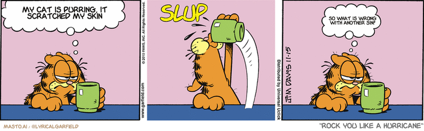 Original Garfield comic from November 15, 2010
Text replaced with lyrics from: Rock You Like a Hurricane

Transcript:
• My Cat Is Purring, It Scratched My Skin
• So What Is Wrong With Another Sin?


--------------
Original Text:
• Garfield:  I'm not myself until my first cup of coffee.
• *SLUP*
• Garfield:  Better.