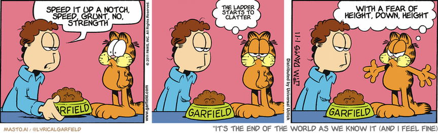 Original Garfield comic from January 11, 2011
Text replaced with lyrics from: It's the End of the World as We Know It (and I Feel Fine)

Transcript:
• Speed It Up A Notch, Speed, Grunt, No, Strength
• The Ladder Starts To Clatter
• With A Fear Of Height, Down, Height


--------------
Original Text:
• Jon:  Swallow breakfast before you eat lunch.
• Garfield:  Oh, man...  Who makes up all these rules?!