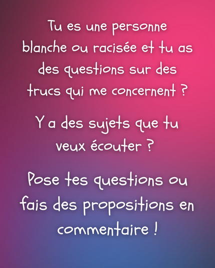 Image : texte blanc sur un fond coloré avec un dégradé composé de nuances de couleurs (rose, violet, magenta).

Texte : Tu es une personne blanche ou racisée et tu as des questions sur des trucs qui me concernent ?

Y a des sujets que tu veux écouter ?

Pose tes questions ou fais des propositions en commentaire !