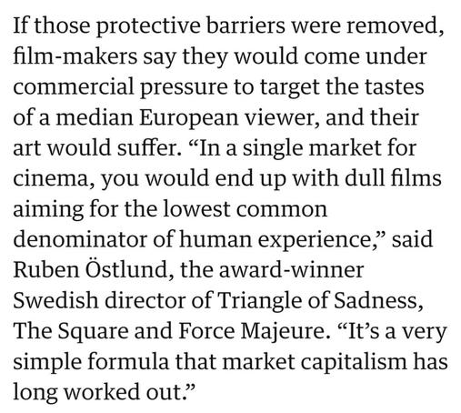 If those protective barriers were removed, film-makers say they would come under commercial pressure to target the tastes of a median European viewer, and their art would suffer. “In a single market for cinema, you would end up with dull films aiming for the lowest common denominator of human experience,” said Ruben Ostlund, the award-winner Swedish director of Triangle of Sadness, The Square and Force Majeure. “It’s a very simple formula that market capitalism has long worked out.” 