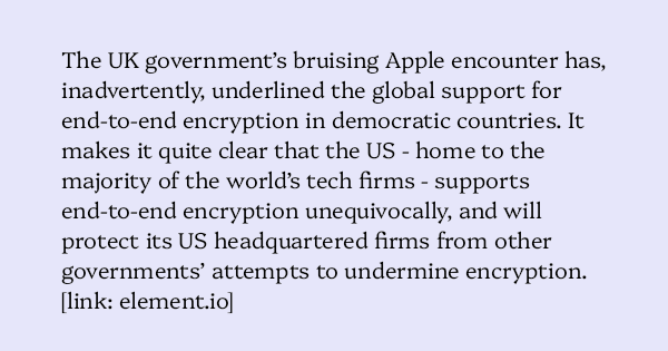 image text: The UK government’s bruising Apple encounter has, inadvertently, underlined the global support for end-to-end encryption in democratic countries. It makes it quite clear that the US - home to the majority of the world’s tech firms - supports end-to-end image text: The UK government’s bruising Apple encounter has, inadvertently, underlined the global support for end-to-end encryption in democratic countries. It makes it quite clear that the US - home to the majority of the world’s tech firms - supports end-to-end