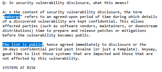 Text that reads: A: n the context of security vulnerability disclosure, the term
"embargo" refers to an agreed-upon period of time during which details
of a discovered vulnerability are kept confidential. This allows
affected parties (such as software vendors, maintainers, or downstream
distributions) time to prepare and release patches or mitigations
before the vulnerability becomes public.

The list is public, hence agreed immediately to disclosure or the
30-days confidential period past invaine (or just a template). Anyway,
good time to list those systems that are impacted and those that are
not affected by this vulnerability.