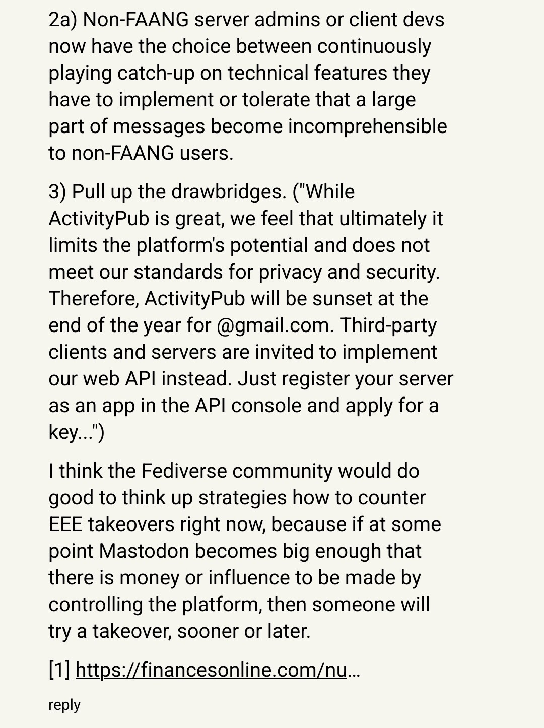 2a) Non-FAANG server admins or client devs now have the choice between continuously playing catch-up on technical features they have to implement or tolerate that a large part of messages become incomprehensible to non-FAANG users.

3) Pull up the drawbridges. ("While ActivityPub is great, we feel that ultimately it limits the platform's potential and does not meet our standards for privacy and security. Therefore, ActivityPub will be sunset at the end of the year for @gmail.com. Third-party clients and servers are invited to implement our web API instead. Just register your server as an app in the API console and apply for a key...")

I think the Fediverse community would do good to think up strategies how to counter EEE takeovers right now, because if at some point Mastodon becomes big enough that there is money or influence to be made by controlling the platform, then someone will try a takeover, sooner or later.