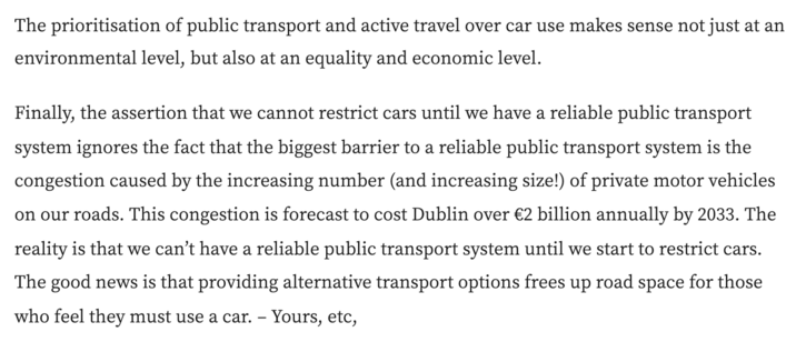 The prioritisation of public transport and active travel over car use makes sense not just at an environmental level, but also at an equality and economic level.

Finally, the assertion that we cannot restrict cars until we have a reliable public transport system ignores the fact that the biggest barrier to a reliable public transport system is the congestion caused by the increasing number (and increasing size!) of private motor vehicles on our roads. This congestion is forecast to cost Dublin over €2 billion annually by 2033. The reality is that we can’t have a reliable public transport system until we start to restrict cars. The good news is that providing alternative transport options frees up road space for those who feel they must use a car. - Yours, etc, 
Ciarán Ferrie
Dublin 6