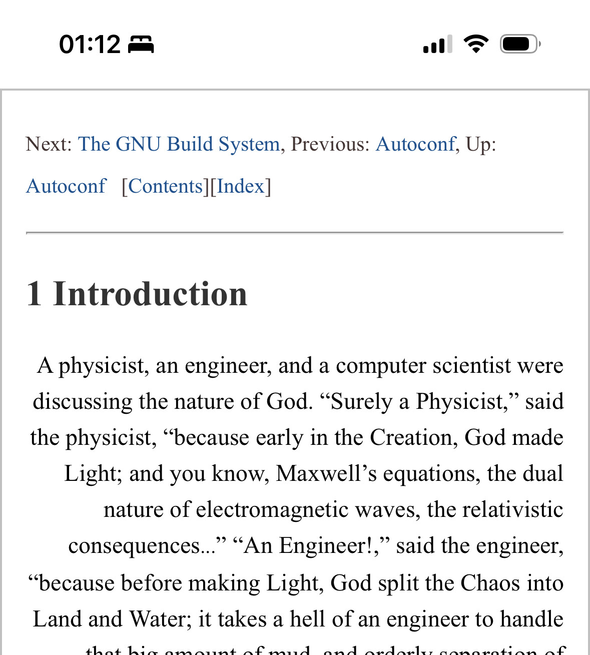 
Next: The GNU Build System, Previous: Autoconf, Up:
Autoconf [Contents [Index]
1 Introduction
A physicist, an engineer, and a computer scientist were discussing the nature of God. "Surely a Physicist," said the physicist, "because early in the Creation, God made Light, and you know, Maxwell's equations, the dual nature of electromagnetic waves, the relativistic consequences...» "An Engineer!," said the engineer,
"because before making Light, God split the Chaos into Land and Water; it takes a hell of an engineer to handle