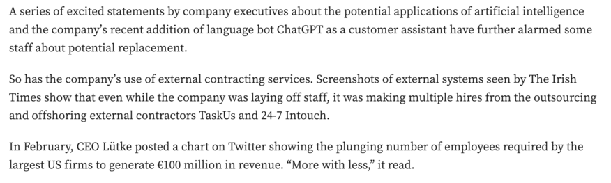 A series of excited statements by company executives about the potential applications of artificial intelligence and the company’s recent addition of language bot ChatGPT as a customer assistant have further alarmed some staff about potential replacement.

So has the company’s use of external contracting services. Screenshots of external systems seen by The Irish Times show that even while the company was laying off staff, it was making multiple hires from the outsourcing and offshoring external contractors TaskUs and 24-7 Intouch.

In February, CEO Liitke posted a chart on Twitter showing the plunging number of employees required by the largest US firms to generate €100 million in revenue. “More with less,” it read. 