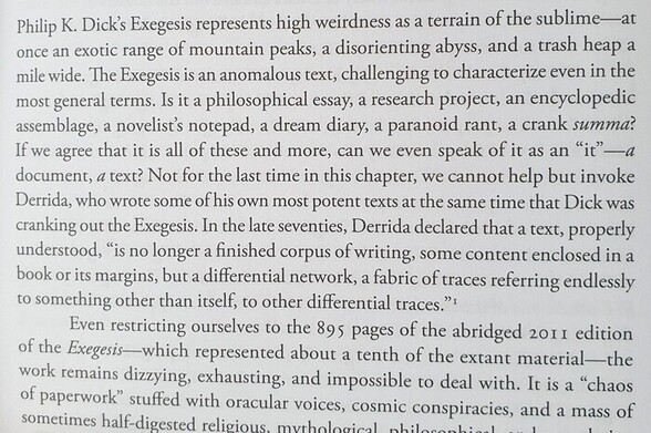 Philip K. Dick's Exegesis represents high weirdness as a terrain of the sublime—at once an exotic range of mountain peaks, a disorienting abyss, and a trash heap a mile wide. The Exegesis is an anomalous text, challenging to characterize even in the most general terms. Is it a philosophical essay, a research project, an encyclopedic assemblage, a novelist's notepad, a dream diary, a paranoid rant, a crank summa? If we agree that it is all of these and more, can we even speak of it as an "it"—a document, a text? Not for the first time in this chapter, we cannot help but invoke Derrida, who wrote some of his own most potent texts at the same time that Dick was cranking out the Exegesis. In the late seventies, Derrida declared that a text, properly understood, "is no longer a finished corpus of writing, some content enclosed in a book or its margins, but a differential network, a fabric of traces referring endlessly to something other than itself, to other differential traces."
Even restricting ourselves to the 895 pages of the abridged 2011 edition of the Exegesis—which represented about a tenth of the extant material—the work remains dizzying, exhausting, and impossible to deal with. It is a "chaos of paperwork" stuffed with oracular voices, cosmic conspiracies, and a mass of sometimes half-digested religious, mythological, philosophical...