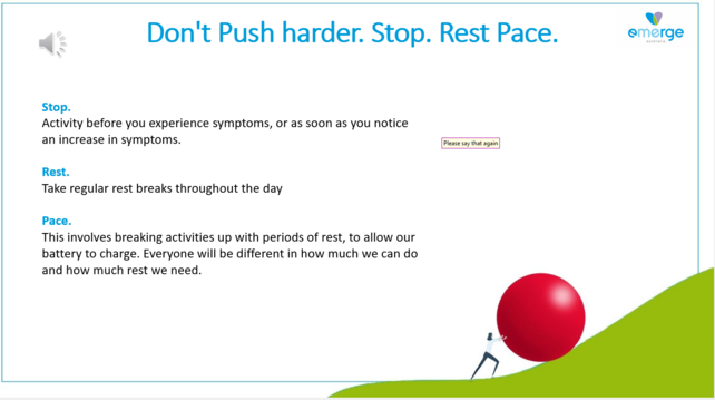 .Don't Push harder. Stop. Rest Pace.

Stop.
Activity before you experience symptoms, or as soon as you notice an increase in symptoms. 

Rest.
Take regular rest breaks throughout the day 

Pace. 
This involves breaking activities up with periods of rest, to allow our battery to charge. Everyone will be different in how much we can do and how much rest we need. 