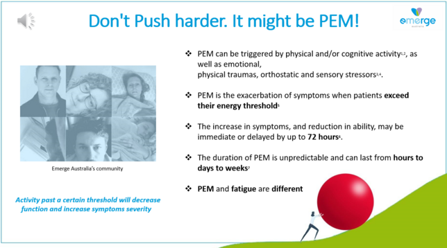 Don't Push harder. It might be PEM! 

+ PEM can be triggered by physical and/or cognitive activity, as  well as emotional, & physical traumas, orthostatic and sensory stressors

+PEM is the exacerbation of symptoms when patients exceed their energy threshold

+The increase in symptoms, and reduction in ability, may be immediate or delayed by up to 72 hours. 

+ The duration of PEM is unpredictable and can last from hours to days to weeks

+ PEM and fatigue are different . 

Activity past a certain threshold will decrease function and increase symptoms severity 