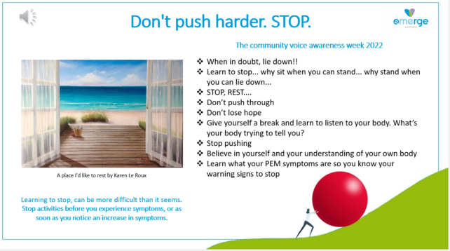 Don't push harder. STOP. emerge The community voice awareness week 2022 

- When in doubt, lie down!! 

- Learn to stop... why sit when you can stand... why stand when  you can lie down... 

- STOP, REST.... 

-Don’t push through 

- Don’t lose hope 

- Give yourself a break and learn to listen to your body. What’s your body trying to tell you? 

- Stop pushing 

- Believe in yourself and your understanding of your own body 

- Learn what your PEM symptoms are so you know your warning signs to stop 

A place I'd like to rest by Karen Le Roux  

- Learning to stop, can be more difficult than it seems. Stop activities before you experience symptoms, or as e soon as you notice an increase in symptoms. 