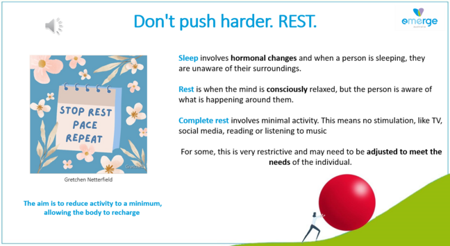 Don't push harder. REST. emerge . 

STOP REST PACE REPEAT

Sleep involves hormonal changes and when a person is sleeping, they are unaware of their surroundings. 

Rest is when the mind is consciously relaxed, but the person is aware of what is happening around them. 

 Complete rest involves minimal activity. This means no stimulation, like TV, social media, reading or listening to music  

For some, this is very restrictive and may need to be adjusted to meet the needs of the individual. 

The aim is to reduce activity to a minimum, allowing the body to recharge 