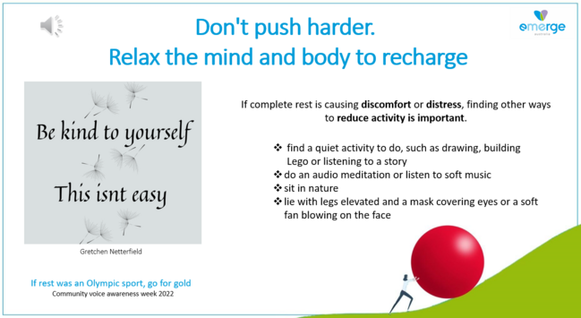 Don't push harder. emerge Relax the mind and body to recharge 

If complete rest is causing discomfort or distress, finding other ways, to reduce activity is important. 

- find a quiet activity to do, such as drawing, building Lego or listening to a story 

- do an audio meditation or listen to soft music

- sit in nature  

-lie with legs elevated and a mask covering eyes or a soft fan blowing on the face  

This isn't easy
Be kind to yourself

If rest was an Olympic sport, go for gold 
Community voice awareness week 2022 
