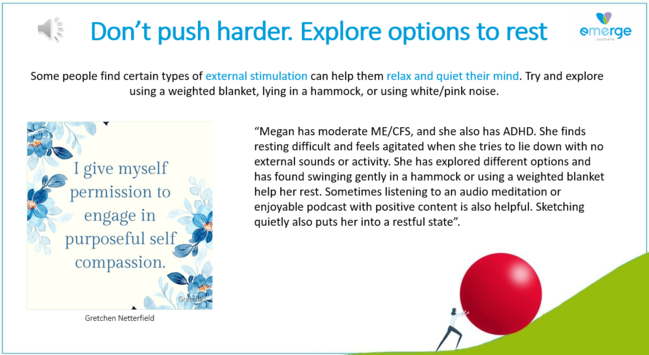 Don'’t push harder. Explore options to rest  

Some people find certain types of external stimulation can help them relax and quiet their mind. Try and explore using a weighted blanket, lying in a hammock, or using white/pink noise.

“Megan has moderate ME/CFS, and she also has ADHD. She finds resting difficult and feels agitated when she tries to lie down with no external sounds or activity. She has explored different options and has found swinging gently in a hammock or using a weighted blanket help her rest. Sometimes listening to an audio meditation or enjoyable podcast with positive content is also helpful. Sketching quietly also puts her into a restful state”. 