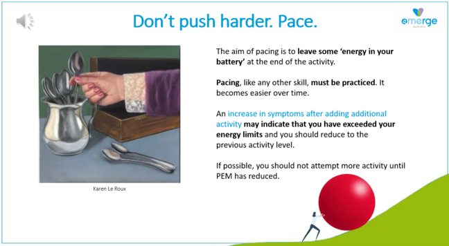 Don’t push harder. Pace. 

The aim of pacing is to leave some ‘energy in your battery’ at the end of the activity.

Pacing, like any other skill, must be practiced. It becomes easier over time.

An increase in symptoms after adding additional activity may indicate that you have exceeded your energy limits and you should reduce to the previous activity level. 

If possible, you should not attempt more activity until PEM has reduced. 