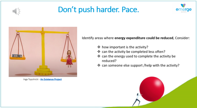 Don’t push harder. Pace. 

Identify areas where energy expenditure could be reduced, Consider: 

- how important is the activity? 

- can the activity be completed less often? 

- can the energy used to complete the activity be reduced? 

- can someone else support/help with the activity?
