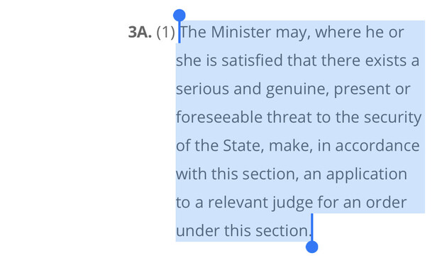 Section 3A. (1) The minister may, where he, or she is satisfied that there exists a serious and genuine present  or foreseeable threat to the security of the state, make, in accordance with the section an application to a relevant Judge for an order under the section.