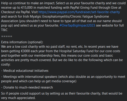 Help us continue to make an impact. Select us as your favourite charity and we could receive up to €15,000 in matched funding with PayPal Giving Fund through Give at Checkout via PayPal. Visit https://www.paypal.com/fundraiser/set-favorite-charity and search for Irish Myalgic Encephalomyelitis/Chronic Fatigue Syndrome Association (you shouldn't need to have to type all of that out as our name should pop up) and select us as your favourite. #OneTapBigImpact2023 see website for full T&C

=====

Extra information (optional): 
We are a low cost charity with no paid staff, no rent, etc. In recent years we have been getting €3000 each year from the Hospital Saturday Fund for our core costs and together with our membership fees, this means our core costs and basic activities are pretty much covered. But we do like to do the following which can be costly:

- Medical educational initiatives

- Meetings with international speakers (which also double as an opportunity to meet people and which can help us get media coverage)

- Donate to much-needed research

So if people could support us by setting us as their favourite charity, that would be very much appreciated.