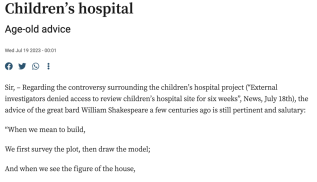 Children’s hospital
Age-old advice
Wed Jul 19 2023 - 00:01

Sir, – Regarding the controversy surrounding the children’s hospital project (“External investigators denied access to review children’s hospital site for six weeks”, News, July 18th), the advice of the great bard William Shakespeare a few centuries ago is still pertinent and salutary:

“When we mean to build,

We first survey the plot, then draw the model;

And when we see the figure of the house,