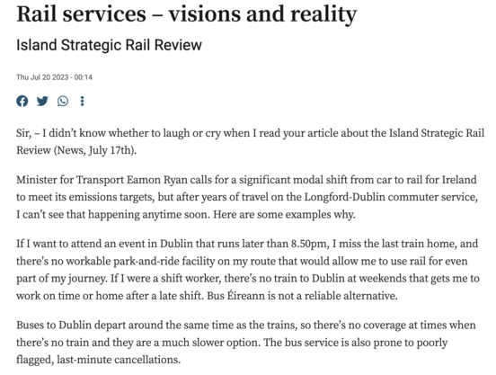 Rail services – visions and reality
Island Strategic Rail Review
Thu Jul 20 2023 - 00:14

Sir, – I didn’t know whether to laugh or cry when I read your article about the Island Strategic Rail Review (News, July 17th).

Minister for Transport Eamon Ryan calls for a significant modal shift from car to rail for Ireland to meet its emissions targets, but after years of travel on the Longford-Dublin commuter service, I can’t see that happening anytime soon. Here are some examples why.

If I want to attend an event in Dublin that runs later than 8.50pm, I miss the last train home, and there’s no workable park-and-ride facility on my route that would allow me to use rail for even part of my journey. If I were a shift worker, there’s no train to Dublin at weekends that gets me to work on time or home after a late shift. Bus Éireann is not a reliable alternative.

Buses to Dublin depart around the same time as the trains, so there’s no coverage at times when there’s no train and they are a much slower option. The bus service is also prone to poorly flagged, last-minute cancellations.