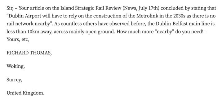 Sir, – Your article on the Island Strategic Rail Review (News, July 17th) concluded by stating that “Dublin Airport will have to rely on the construction of the Metrolink in the 2030s as there is no rail network nearby”. As countless others have observed before, the Dublin-Belfast main line is less than 10km away, across mainly open ground. How much more “nearby” do you need! – Yours, etc,

RICHARD THOMAS,

Woking,

Surrey,

United Kingdom.