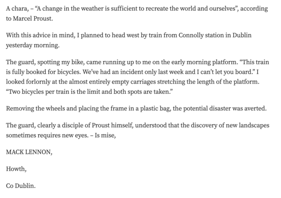 A chara, – “A change in the weather is sufficient to recreate the world and ourselves”, according to Marcel Proust.

With this advice in mind, I planned to head west by train from Connolly station in Dublin yesterday morning.

The guard, spotting my bike, came running up to me on the early morning platform. “This train is fully booked for bicycles. We’ve had an incident only last week and I can’t let you board.” I looked forlornly at the almost entirely empty carriages stretching the length of the platform. “Two bicycles per train is the limit and both spots are taken.”

Removing the wheels and placing the frame in a plastic bag, the potential disaster was averted.

The guard, clearly a disciple of Proust himself, understood that the discovery of new landscapes sometimes requires new eyes. – Is mise,

MACK LENNON,

Howth,

Co Dublin.