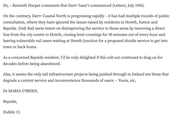 Sir, – Kenneth Harper comments that Dart+ hasn’t commenced (Letters, July 19th).

On the contrary, Dart+ Coastal North is progressing rapidly – it has had multiple rounds of public consultation, where they have ignored the issues raised by residents in Howth, Sutton and Bayside. Irish Rail seem intent on disimproving the service to these areas by removing a direct line from the city centre to Howth, closing level crossings for 30 minutes out of every hour and leaving vulnerable rail users waiting at Howth Junction for a proposed shuttle service to get into town or back home.

As a concerned Bayside resident, I’d be only delighted if this roll-out continued to drag on for decades before being abandoned.

Alas, it seems the only rail infrastructure projects being pushed through in Ireland are those that degrade a current service and inconvenience thousands of users. – Yours, etc,

Dr MARIA O’BRIEN,

Bayside,

Dublin 13.