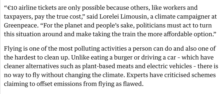 “€10 airline tickets are only possible because others, like workers and taxpayers, pay the true cost,” said Lorelei Limousin, a climate campaigner at Greenpeace. “For the planet and people’s sake, politicians must act to turn this situation around and make taking the train the more affordable option.”

Flying is one of the most polluting activities a person can do and also one of the hardest to clean up. Unlike eating a burger or driving a car – which have cleaner alternatives such as plant-based meats and electric vehicles – there is no way to fly without changing the climate. Experts have criticised schemes claiming to offset emissions from flying as flawed.