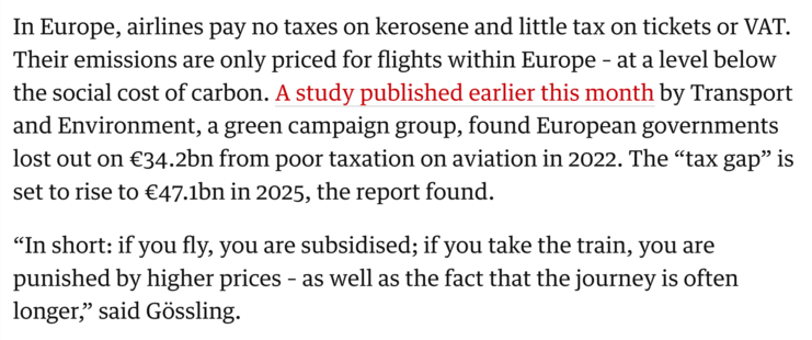 In Europe, airlines pay no taxes on kerosene and little tax on tickets or VAT. Their emissions are only priced for flights within Europe – at a level below the social cost of carbon. A study published earlier this month by Transport and Environment, a green campaign group, found European governments lost out on €34.2bn from poor taxation on aviation in 2022. The “tax gap” is set to rise to €47.1bn in 2025, the report found.

“In short: if you fly, you are subsidised; if you take the train, you are punished by higher prices – as well as the fact that the journey is often longer,” said Gössling.