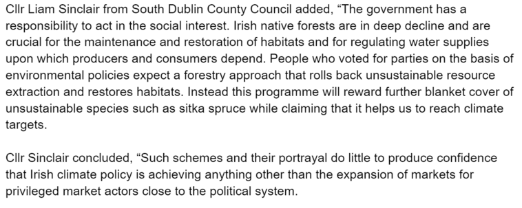 ClIr Liam Sinclair from South Dublin County Council added, “The government has a responsibility to act in the social interest. Irish native forests are in deep decline and are crucial for the maintenance and restoration of habitats and for regulating water supplies upon which producers and consumers depend. People who voted for parties on the basis of environmental policies expect a forestry approach that rolls back unsustainable resource extraction and restores habitats. Instead this programme will reward further blanket cover of unsustainable species such as sitka spruce while claiming that it helps us to reach climate targets.

CliIr Sinclair concluded, “Such schemes and their portrayal do little to produce confidence that Irish climate policy is achieving anything other than the expansion of markets for privileged market actors close to the political system. 