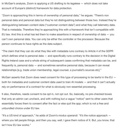 “Zoom is approaching this in terms of ownership of personal data,” he argues. “There’s non personal data and personal data but they’re not distinguishing between those two. Instead they’re distinguishing between content data (“customer content data”) and what they call telemetry data. That is metadata. Therefore they’re approaching this with a framework that isn’t compatible with EU law. And this is what has led them to make assertions in respect of ownership of data — you can’t own personal data. You can only be either the controller or the processor. Because the person continues to have rights as the data subject.

“The claim that they can do what they like with metadata runs contrary to Article 4 of the GDPR which defines what is personal data — and specifically runs contrary to the decision in the Digital Rights Ireland case and a whole string of subsequent cases confirming that metadata can be, and frequently is, personal data — and sometimes sensitive personal data, because it can reveal relationships [e.g. trade union membership, legal counsel, a journalist’s sources etc].”

It also, therefore, needs consent to be opt in, not opt out. So, basically, no pre-checked boxes that only an admin can uncheck, and with nothing but a vague “notice” sent to other users that essentially forces them to consent after the fact or else quit the app; which is not a free and unbundled choice under EU law.
