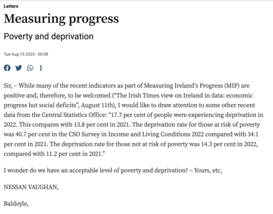 Letters
Measuring progress
Poverty and deprivation
Tue Aug 15 2023 - 00:08

Sir, – While many of the recent indicators as part of Measuring Ireland’s Progress (MIP) are positive and, therefore, to be welcomed (“The Irish Times view on Ireland in data: economic progress but social deficits”, August 11th), I would like to draw attention to some other recent data from the Central Statistics Office: “17.7 per cent of people were experiencing deprivation in 2022. This compares with 13.8 per cent in 2021. The deprivation rate for those at risk of poverty was 40.7 per cent in the CSO Survey in Income and Living Conditions 2022 compared with 34.1 per cent in 2021. The deprivation rate for those not at risk of poverty was 14.3 per cent in 2022, compared with 11.2 per cent in 2021.”

I wonder do we have an acceptable level of poverty and deprivation? – Yours, etc,

NESSAN VAUGHAN,

Baldoyle,