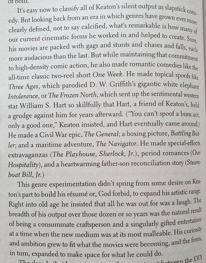 Text from the book, slightly abridged:
"Looking back from an era in which genres have grown ever more clearly defined, not to say calcified, what's remarkable is how many of our current cinematic forms he worked in and helped to create. Sure, his movies are packed with gags & stunts & chases & falls. But he also made romantic comedies like the all-time classic two-reel short One Week. He made topical spoofs like Three Ages, which parodied DW Griffth's gigantic white elephant Intolerance, or The Frozen North, which sent up the sentimental western star William S Hart so skillfully that Hart, a friend of Keaton’s, held a grudge against him for years. (“You can’t spoof a bum act, only a good one,” Keaton insisted, and Hart came around.) He made a Civil War epic, The General; a boxing picture, Battling Butler; and a maritime adventure, The Navigator. He made special-effects extravaganzas, period romances, and a heartwarming father-son reconciliation story.
This genre experimentation didn't spring from some desire to build his résumé or, God forbid, expand his artistic range. Right into old age he insisted that all he was out for was a laugh. The breadth of his output over those dozen or so years was the natural result of being a consummate craftsperson and a singularly gifted entertainer at a time when the new medium was at its most malleable. His curiosity and ambition grew to fit what the movies were becoming, and the form, in turn, expanded to make space for what he could do."