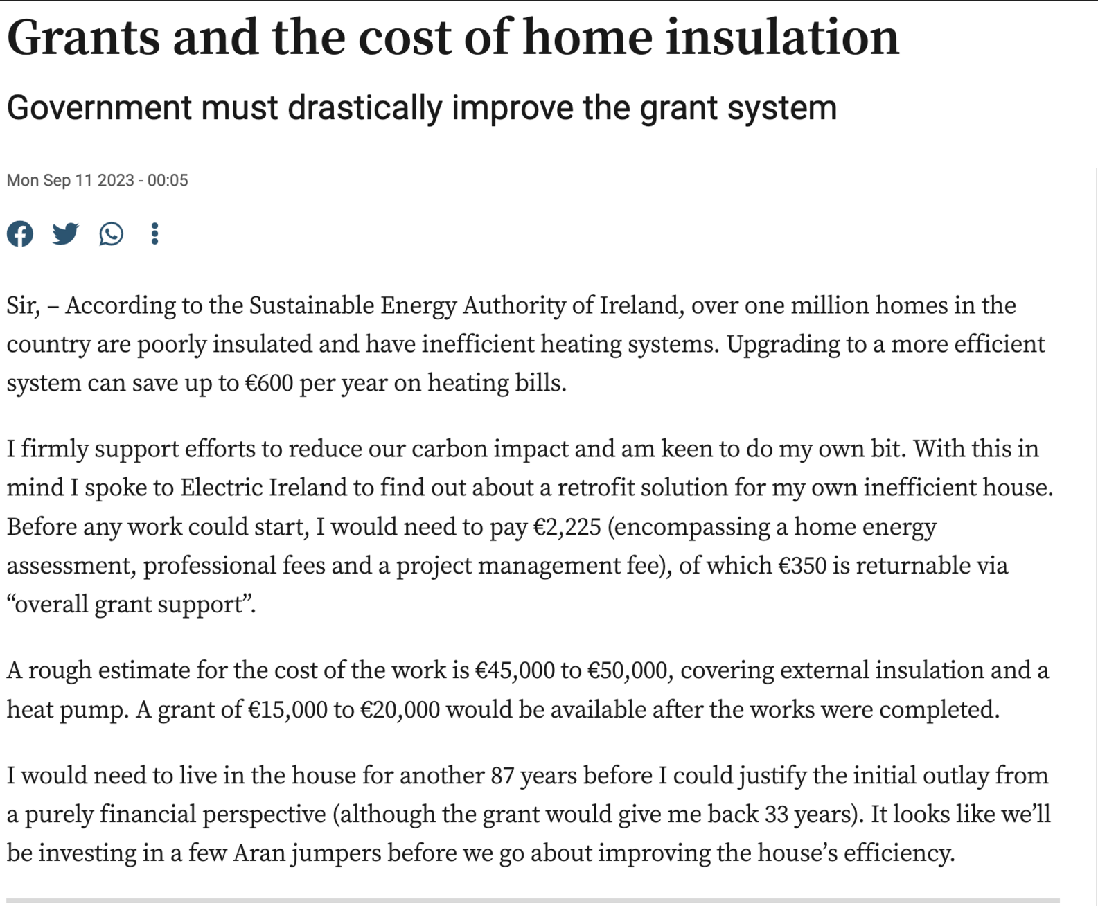 Grants and the cost of home insulation
Government must drastically improve the grant system
Mon Sep 11 2023 - 00:05

Sir, – According to the Sustainable Energy Authority of Ireland, over one million homes in the country are poorly insulated and have inefficient heating systems. Upgrading to a more efficient system can save up to €600 per year on heating bills.

I firmly support efforts to reduce our carbon impact and am keen to do my own bit. With this in mind I spoke to Electric Ireland to find out about a retrofit solution for my own inefficient house. Before any work could start, I would need to pay €2,225 (encompassing a home energy assessment, professional fees and a project management fee), of which €350 is returnable via “overall grant support”.

A rough estimate for the cost of the work is €45,000 to €50,000, covering external insulation and a heat pump. A grant of €15,000 to €20,000 would be available after the works were completed.

I would need to live in the house for another 87 years before I could justify the initial outlay from a purely financial perspective (although the grant would give me back 33 years). It looks like we’ll be investing in a few Aran jumpers before we go about improving the house’s efficiency.